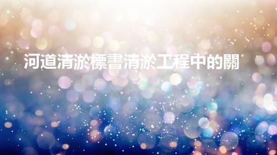 河道清淤標書清淤工程中的關鍵技術與挑戰(zhàn)，你了解多少？